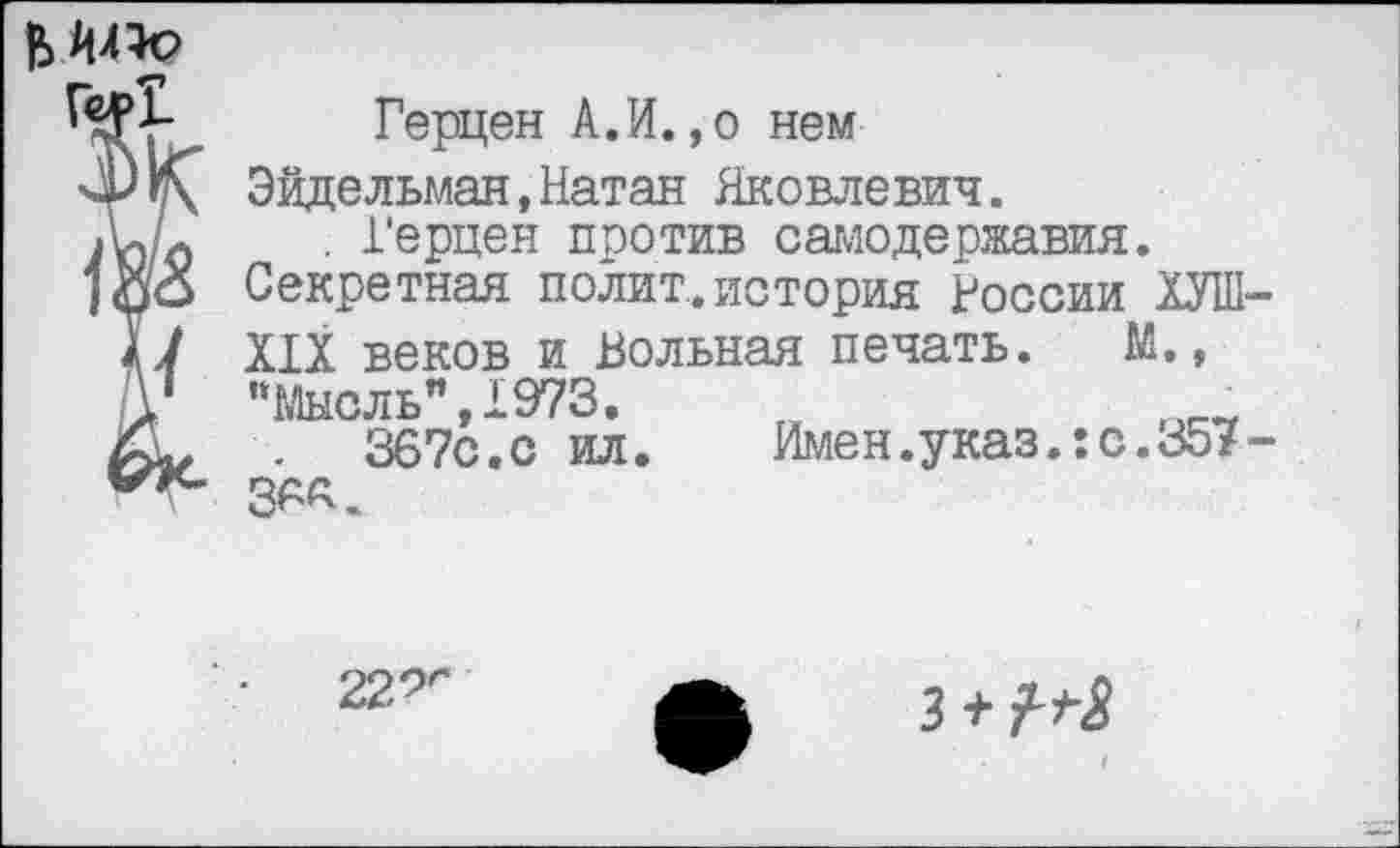 ﻿Герцен А.И.,о нем
Эйдельман,Натан Яковлевич.
. Герцен против самодержавия.
Секретная полит.история России ОТ
XIX веков и Вольная печать. М.,
"Мысль",1973.
367с.с ил.
Имен.указ.:с.357
36«.
•	229г
з + М